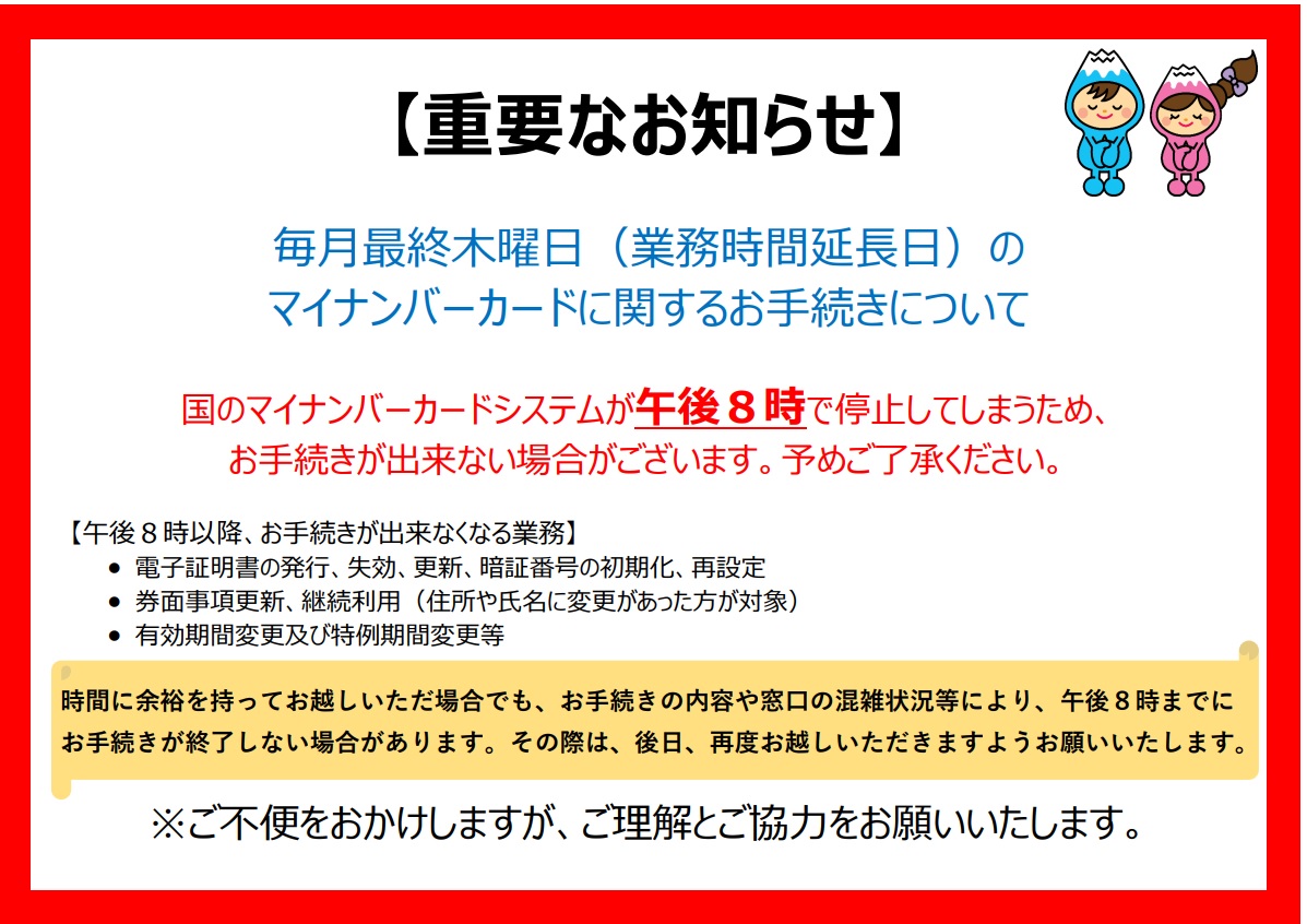 毎月最終木曜日の受付時間延長開庁時のマイナンバーカードに関するお手続きについては、国のマイナンバーカードシステムが午後8時で停止するため、お手続きが出来ない場合がございます。予めご了承ください。